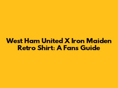 West Ham United X Iron Maiden Retro Shirt: A Fan's Guide