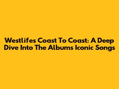 Westlife's Coast To Coast: A Deep Dive Into The Album's Iconic Songs