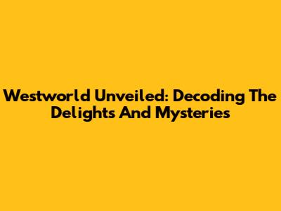 Westworld Unveiled: Decoding The Delights And Mysteries