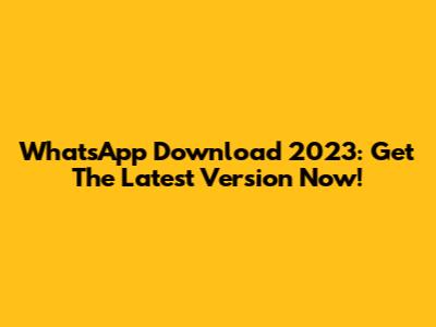 WhatsApp Download 2023: Get The Latest Version Now!