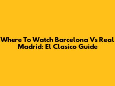 Where To Watch Barcelona Vs Real Madrid: El Clasico Guide