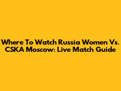 Where To Watch Russia Women Vs. CSKA Moscow: Live Match Guide