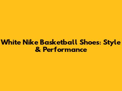 White Nike Basketball Shoes: Style & Performance