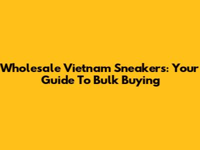 Wholesale Vietnam Sneakers: Your Guide To Bulk Buying