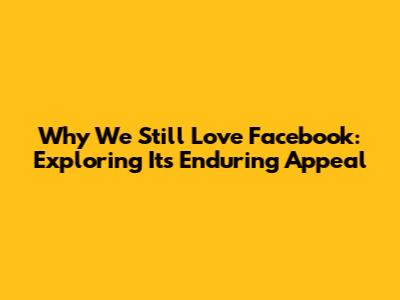 Why We Still Love Facebook: Exploring Its Enduring Appeal