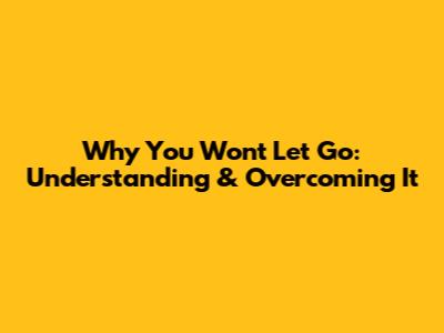 Why You Won't Let Go: Understanding & Overcoming It