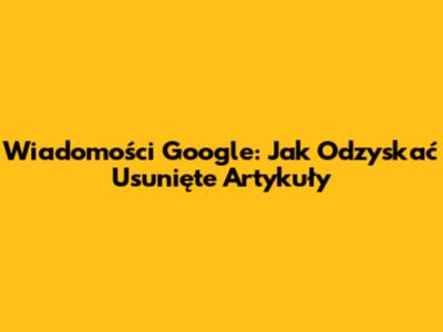 Wiadomości Google: Jak Odzyskać Usunięte Artykuły