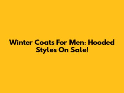 Winter Coats For Men: Hooded Styles On Sale!