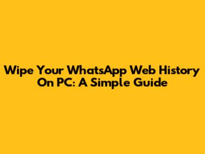 Wipe Your WhatsApp Web History On PC: A Simple Guide