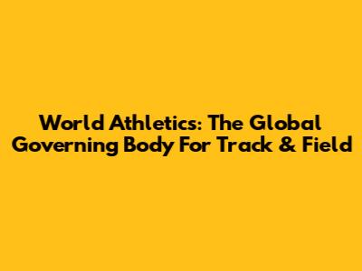 World Athletics: The Global Governing Body For Track & Field