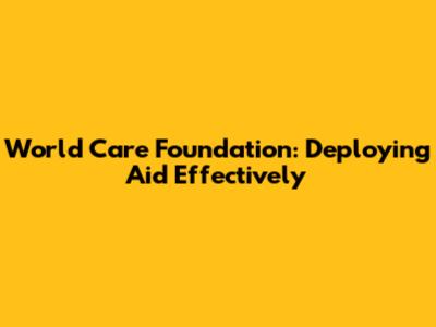 World Care Foundation: Deploying Aid Effectively