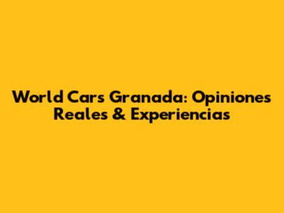 World Cars Granada: Opiniones Reales & Experiencias