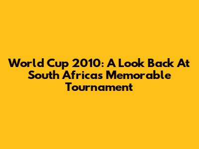 World Cup 2010: A Look Back At South Africa's Memorable Tournament