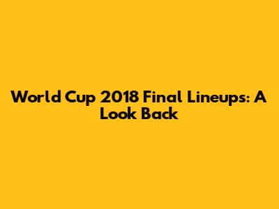 World Cup 2018 Final Lineups: A Look Back