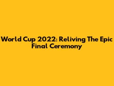 World Cup 2022: Reliving The Epic Final Ceremony