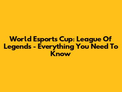 World Esports Cup: League Of Legends - Everything You Need To Know