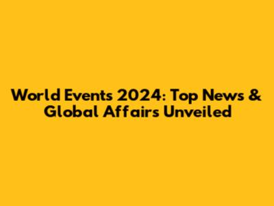 World Events 2024: Top News & Global Affairs Unveiled