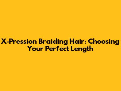 X-Pression Braiding Hair: Choosing Your Perfect Length
