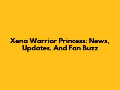 Xena Warrior Princess: News, Updates, And Fan Buzz