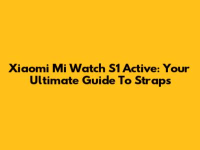 Xiaomi Mi Watch S1 Active: Your Ultimate Guide To Straps