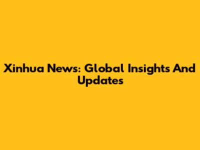 Xinhua News: Global Insights And Updates