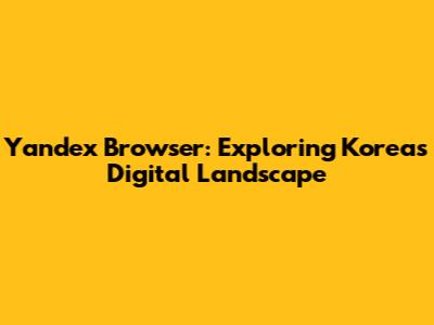 Yandex Browser: Exploring Korea's Digital Landscape