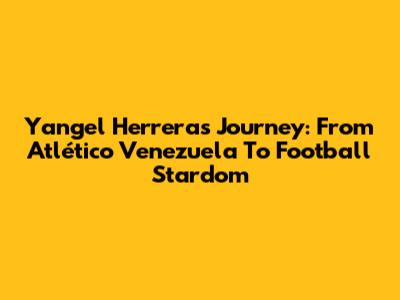 Yangel Herrera's Journey: From Atlético Venezuela To Football Stardom