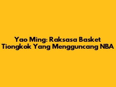 Yao Ming: Raksasa Basket Tiongkok Yang Mengguncang NBA