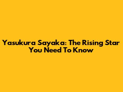 Yasukura Sayaka: The Rising Star You Need To Know