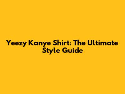 Yeezy Kanye Shirt: The Ultimate Style Guide