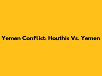Yemen Conflict: Houthis Vs. Yemen