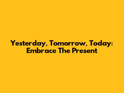 Yesterday, Tomorrow, Today: Embrace The Present