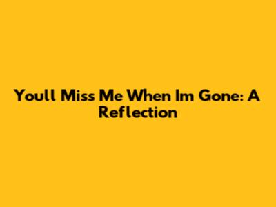 You'll Miss Me When I'm Gone: A Reflection