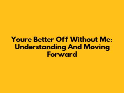 You're Better Off Without Me: Understanding And Moving Forward