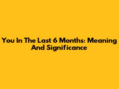You In The Last 6 Months: Meaning And Significance