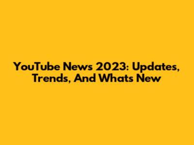 YouTube News 2023: Updates, Trends, And What's New