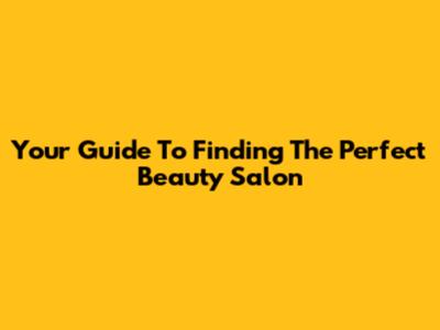 Your Guide To Finding The Perfect Beauty Salon