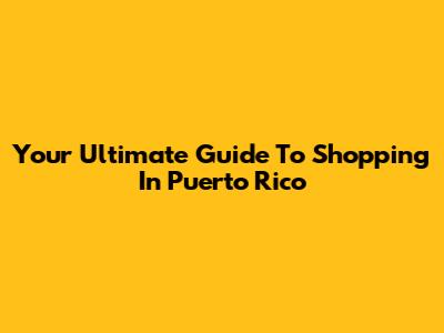 Your Ultimate Guide To Shopping In Puerto Rico
