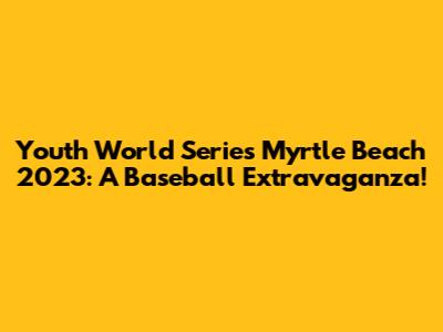 Youth World Series Myrtle Beach 2023: A Baseball Extravaganza!