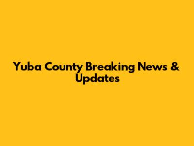 Yuba County Breaking News & Updates