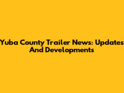 Yuba County Trailer News: Updates And Developments