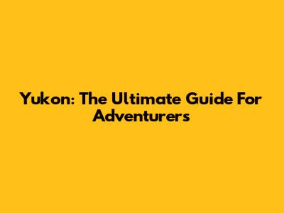 Yukon: The Ultimate Guide For Adventurers
