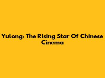Yulong: The Rising Star Of Chinese Cinema