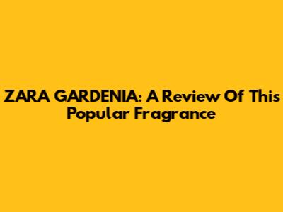 ZARA GARDENIA: A Review Of This Popular Fragrance