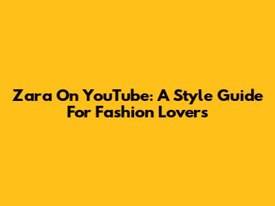 Zara On YouTube: A Style Guide For Fashion Lovers