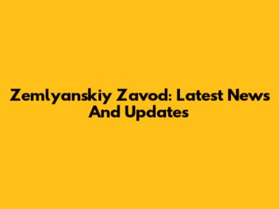 Zemlyanskiy Zavod: Latest News And Updates