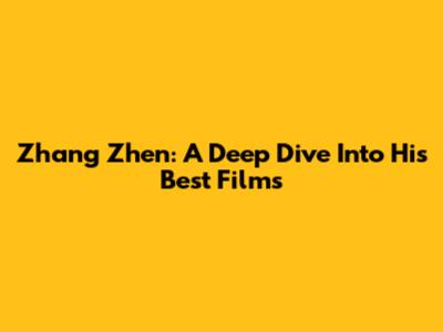 Zhang Zhen: A Deep Dive Into His Best Films