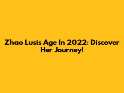 Zhao Lusi's Age In 2022: Discover Her Journey!