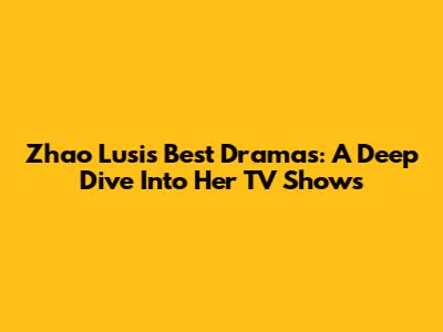 Zhao Lusi's Best Dramas: A Deep Dive Into Her TV Shows