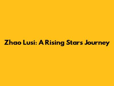 Zhao Lusi: A Rising Star's Journey